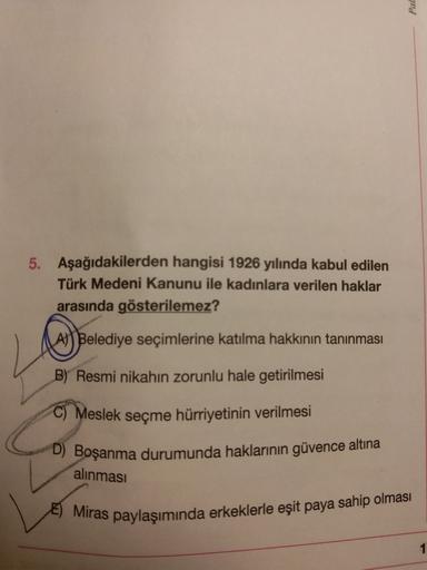 Pal
5. Aşağıdakilerden hangisi 1926 yılında kabul edilen
Türk Medeni Kanunu ile kadınlara verilen haklar
arasında gösterilemez?
A) Belediye seçimlerine katılma hakkının tanınması
B) Resmi nikahın zorunlu hale getirilmesi
C) Meslek seçme hürriyetinin verilmesi
D) Boşanma durumunda haklarının güvence altına
alınması
E) Miras paylaşımında erkeklerle eşit paya sahip olması
1
