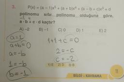 3.
P(x) = (a - 1)x5 + (a + b)x4 + (a - b + c)x3 + d
polinomu sıfır polinomu olduğuna göre,
2
a. b + c d kaçtır?
A-2
B)-1
C)
D) 1
E) 2.
1+1+c=0
a=1
atb=0
a=-b
1 = -b
5=-1
2=-C
C = -2
1) E 2) D 3) B
11
BİLGİ - KAVRAMA
