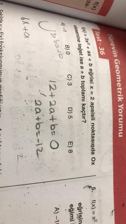 Türevin Geometrik Yorumu
f(x)
Test - 36
=
5. f(x) = x2
(
ta-
eksenine teğet ise a + b toplamı kaçtır?
10%) = 3x2 + ax + b eğrisi x = 2 apsisli noktasında Ox
B) O
C) 3
eğrisin
eğimi
D) 5
E) 8
A-7
A) -10
13tzare
U
12+ 2a +b=
2a+b=-12
6X ta
02
?
