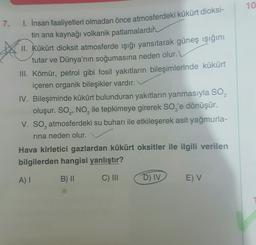10
7.
1. İnsan faaliyetleri olmadan önce atmosferdeki kükürt dioksi-
tin ana kaynağı volkanik patlamalardır.
II. Kükürt dioksit atmosferde ışığı yansıtarak güneş ışığını
tutar ve Dünya'nın soğumasına neden olur.
III. Kömür, petrol gibi fosil yakıtların bileşimlerinde kükürt
içeren organik bileşikler vardır.
IV. Bileşiminde kükürt bulunduran yakıtların yanmasıyla SO,
oluşur. SO, NO, ile tepkimeye girerek Soz'e dönüşür.
V. SO, atmosferdeki su buharı ile etkileşerek asit yağmurla-
rina neden olur.
Hava kirletici gazlardan kükürt oksitler ile ilgili verilen
bilgilerden hangisi yanlıştır?
A)
B) 11
C) III
D) IV
E V
