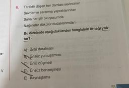 6.
Titrektir düşen her damlası sevincimin
Sevdamin sararmış yapraklarından
Sana her şiir okuyuşumda
Nağmeler dökülür dudaklarımdan
Bu dizelerde aşağıdakilerden hangisinin örneği yok-
tur?
e-
A) Ünlü daralması
BÜnsüz yumuşaması
Ünlü düşmesi
D) Ünsüz benzeşmesi
E) Kaynaştırma
V
55
