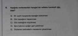 6.
Aşağıda verilenlerden hangisi bir refleks hareketi ola-
maz?
A) Bir uyartı karşısında bacağın bükülmesi
B) Göz kapağının kapanması
C) Göz bebeğinin küçülmesi
D) iğne batınca ayağın geri çekilmesi
E) Söylenen kelimelerin manasının çıkarılması
