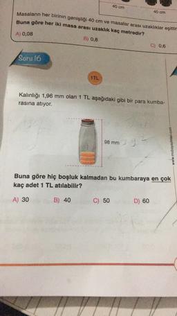 40 cm
40 cm
Masaların her birinin genişliği 40 cm ve masalar arası uzaklıklar eşittir
Buna göre her iki masa arası uzaklık kaç metredir?
A) 0,08
B) 0,8
C) 0,6
Soru 16
1TL
Kalınlığı 1,96 mm olan 1 TL aşağıdaki gibi bir para kumba-
rasına atıyor.
98 mm
392
www.mubayayinlari.com
Buna göre hiç boşluk kalmadan bu kumbaraya en çok
kaç adet 1 TL atılabilir?
A) 30
B) 40
C) 50
D) 60