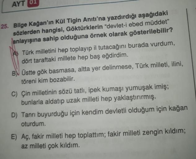 AYT 01
25. Bilge Kağan'ın Kül Tigin Anıtı'na yazdırdığı aşağıdaki
sözlerden hangisi, Göktürklerin "devlet-i ebed müddet"
anlayışına sahip olduğuna örnek olarak gösterilebilir?
Türk milletini hep toplayıp il tutacağını burada vurdum,
dört taraftaki millete 