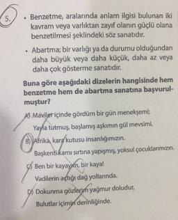 5.
.
Benzetme, aralarında anlam ilgisi bulunan iki
kavram veya varlıktan zayıf olanın güçlü olana
benzetilmesi şeklindeki söz sanatıdır.
• Abartma; bir varlığı ya da durumu olduğundan
daha büyük veya daha küçük, daha az veya
daha çok gösterme sanatıdır.
Buna göre aşağıdaki dizelerin hangisinde hem
benzetme hem de abartma sanatına başvurul-
muştur?
A Maviler içinde gördüm bir gün menekşemi;
Yayla tutmuş, başlamış aşkımın gül mevsimi.
B) Afrika, kara
kutusu insanlığımızın
Başkenti karnı sırtına yapışmış, yoksul çocuklarımızın
Ben bir kayayım, bir kaya!
Vadilerin açtığı dağ yollarında.
D) Dokunma gözlerim yağmur doludur,
Bulutlar içimin derinliğinde.