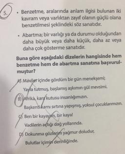 5.
.
Benzetme, aralarında anlam ilgisi bulunan iki
kavram veya varlıktan zayıf olanın güçlü olana
benzetilmesi şeklindeki söz sanatıdır.
• Abartma; bir varlığı ya da durumu olduğundan
daha büyük veya daha küçük, daha az veya
daha çok gösterme sanatıdır.
Buna göre aşağıdaki dizelerin hangisinde hem
benzetme hem de abartma sanatına başvurul-
muştur?
A Maviler içinde gördüm bir gün menekşemi;
Yayla tutmuş, başlamış aşkımın gül mevsimi.
B) Afrika, kara
kutusu insanlığımızın
Başkenti karnı sırtına yapışmış, yoksul çocuklarımızın
Ben bir kayayım, bir kaya!
Vadilerin açtığı dağ yollarında.
D) Dokunma gözlerim yağmur doludur,
Bulutlar içimin derinliğinde.
