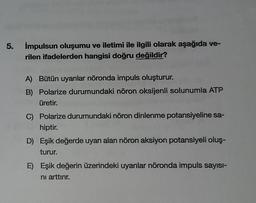 5. impulsun oluşumu ve iletimi ile ilgili olarak aşağıda ve-
rilen ifadelerden hangisi doğru değildir?
A) Bütün uyarılar nöronda impuls oluşturur.
B) Polarize durumundaki nöron oksijenli solunumla ATP
üretir.
C) Polarize durumundaki nöron dinlenme potansiyeline sa-
hiptir.
D) Eşik değerde uyarı alan nöron aksiyon potansiyeli oluş-
turur.
E) Eşik değerin üzerindeki uyarılar nöronda impuls sayısı-
ni arttırır.