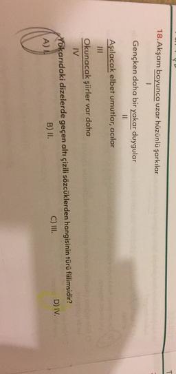 18. Akşam boyunca uzar hüzünlü şarkılar
1
Gençken daha bir yakar duygular
II
Aşılacak elbet umutlar, acılar
III
Okunacak şiirler var daha
TV
Yokarıdaki dizelerde geçen altı çizili sözcüklerden hangisinin türü filimsidir?
A)
B) II.
C) III.
D) IV.
