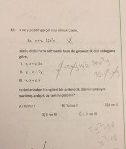 18.
x ve y pozitif gerçel sayı olmak üzere,
3x, x + y, 12x²y
X
sonlu dizisi hem aritmetik hem de geometrik dizi olduğuna
göre,
1. X, X + y, 5x
II. y, - X, - 2y
Fungsinya yang
36.7
III. X, X-y, y
terimlerinden hangileri bir aritmetik dizinin sırasıyla
yazılmış ardışık üç terimi olabilir?
A) Yalnız!
B) Yalnız 11
C) I ve II
D) II ve III
E) I, II ve III
2²36
28
