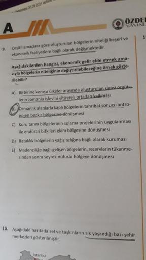mesi 30 09 2021 tarih
ÖZDE
YAVINI
AMIT
A
1
9.
Çeşitli amaçlara göre oluşturulan bölgelerin niteligi beseri ve
ekonomik faaliyetlere bagl olarak değişmektedir.
Asagidakilerden hangisi, ekonomik gelir elde etmek ama-
cıyla bölgelerin niteliğinin değiştirilebileceğine örnek göste-
rilebilir?
A) Birbirine komşu ülkeler arasında olusturulan siyasi örgüt...
lerin zamanla işlevini yitirerek ortadan kalkması
8) ormanlık alanlarla kaplı bölgelerin tahribat sonucu antro-
pojen bozkır bölgesine dönüşmesi
C) Kuru tarım bölgelerinin sulama projelerinin uygulanması
ile endüstri bitkileri ekim bölgesine dönüşmesi
D) Bataklık bölgelerin yağış azlığına bağlı olarak kuruması
E) Madenciliğe bağlı gelişen bölgelerin, rezervlerin tükenme-
sinden sonra seyrek nüfuslu bölgeye dönüşmesi
10. Aşağıdaki haritada sel ve taşkınların sık yaşandığı bazı şehir
merkezleri gösterilmiştir.
Istanbul