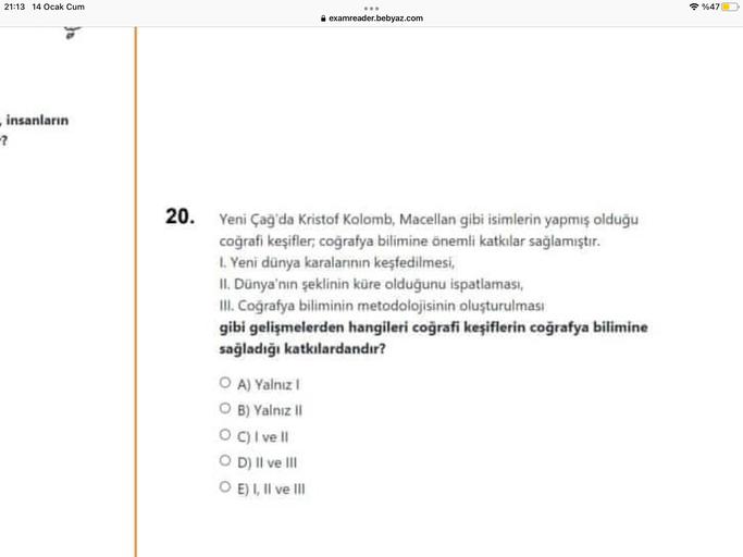 21:13 14 Ocak Cum
%47
A examreader.bebyaz.com
insanların
-?
20. Yeni Çağ'da Kristof Kolomb, Macellan gibi isimlerin yapmış olduğu
coğrafi keşifler, coğrafya bilimine önemli katkılar sağlamıştır.
L. Yeni dünya karalarının keşfedilmesi,
II. Dünya'nın şeklinin küre olduğunu ispatlaması,
III. Coğrafya biliminin metodolojisinin oluşturulması
gibi gelişmelerden hangileri coğrafi keşiflerin coğrafya bilimine
sağladığı katkılardandır?
O A) Yalnız
OB) Yalnız !!
OC) I ve II
OD) II ve III
OE) I, II ve III