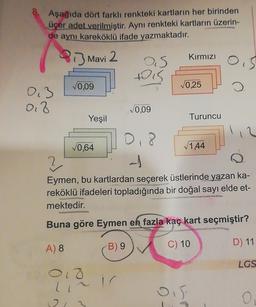 Aşağıda dört farklı renkteki kartların her birinden
üçer adet verilmiştir. Aynı renkteki kartların üzerin-
de aynı kareköklü ifade yazmaktadır.
P 13 Mavi 2
Kırmızı
AS
Dis
0,09
0,25
0.3
o
di 8
0,09
Yeşil
Turuncu
0,8
0,64
√1,44
-)
Eymen, bu kartlardan seçerek üstlerinde yazan ka-
reköklü ifadeleri topladığında bir doğal sayı elde et-
mektedir.
Buna göre Eymen en fazla kaç kart seçmiştir?
A) 8
B) 9
C) 10
D) 11
LGS
olg
ic
li
ois