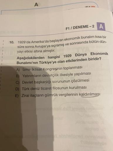 A
F1 / DENEME-2
A
1
10.
1929'da Amerika'da başlayan ekonomik bunalım kısa bir
süre sonra Avrupa'ya sıçramış ve sonrasında bütün dün-
yayı etkisi altına almıştır.
Aşağıdakilerden hangisi 1929 Dünya Ekonomik
Bunalımı'nın Türkiye'ye olan etkilerinden biridir?
A) İzmir İktisat Kongresinin toplanması
B) Yatırımların devletçilik ilkesiyle yapılması
C) Devlet başkanlığı sorununun çözülmesi
D) Türk deniz ticaret filosunun kurulması
E) Zirai ilaçların gümrük vergilerinin kaldırılması
go