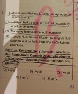 3.
Ulusal kuvvetleri etkili, ulusal iradeyi egemen
kılmak esastır.
6
| Hristiyan
halka sosyal düzenimizi bozacak ay-
ricalıklar verilemez.
111. Manda ve himaye kabul edilmeyecektir.
IV. İstanbul Hükûmetinin ülkenin geleceğiyle ilgili
kararları alırken halk iradesine bağlı kalması
zorunludur.
Erzurum Kongresi'nin yukarıdaki kararların-
dan hangilerinde Osmanlı Devleti'nin vönetim
anlayısını demokratikleştirme amacından söz
edilemez?
A) I ve II
B) I ve III
C) II ve III
D) I ve IV
E) I, II ve IV
87
