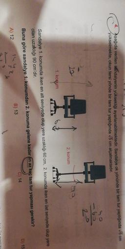 4. Aşağıda verilen sandalyenin yüksekliği ayarlanabilmektedir. Sandalye ok yönünde bir tam tur yaptığında V6 cm
yükselmekte, okun tersi yönde bir tam tur yaptığında V5 cm alçalmaktadır.
6
20
a
2. konum
1. Konym
Sandalye 1. konumda iken en alt seviyede olup yere uzaklığı 60 cm, 2. konumda iken en üst seviyede olup yere
olan uzaklığı 90 cm'dir.
Buna göre sandalye 1. konumdan 2. konuma gelene kadar en az kaç tam tur yapması gerekir?
D) 15
C) 14
B) 13
A) 12
T
The
