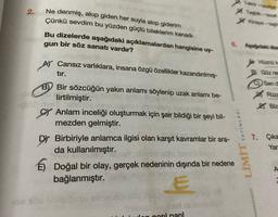 2.
Tebih-
> Kinay -
Ne denmiş, akıp giden her suyla akıp giderim
Çünkü sevdim bu yüzden güçlü bileklerim kanadı
Bu dizelerde aşağıdaki açıklamalardan hangisine uy-
gun bir söz sanatı vardır?
6. Agardaki dla
AY Cansız varlıklara, insana özgü özellikler kazandırılmış-
Hüznak
tır.
Güz rer
Send
B) Bir sözcüğün yakın anlamı söylenip uzak anlamı be-
lirtilmiştir.
CV Anlam inceliği oluşturmak için şair bildiği bir şeyi bil-
mezden gelmiştir.
9044
Rüze
Z Biz
YAYINLARI
LIMIT
Dy Birbiriyle anlamca ilgisi olan karşıt kavramlar bir ara-
da kullanılmıştır.
É) Doğal bir olay, gerçek nedeninin dışında bir nedene
bağlanmıştır.
7. Çika
Yar
2
E
dan noril naril
