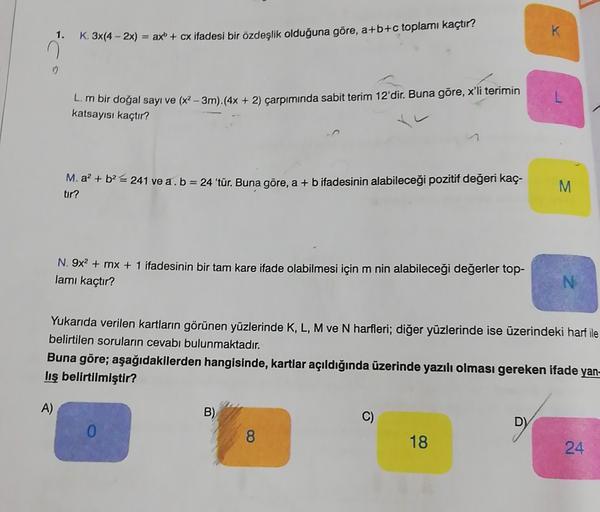 K
1.
K. 3x(4 - 2x) = ax + cx ifadesi bir özdeşlik olduğuna göre, a+b+c toplamı kaçtır?
n
0
L.m bir doğal sayı ve (x2 – 3m).(4x +
katsayısı kaçtır?
çarpımında sabit terim 12'dir. Buna göre, x'li terimin
M. a? + b2 = 241 ve a. b = 24 'tür. Buna göre, a + b i