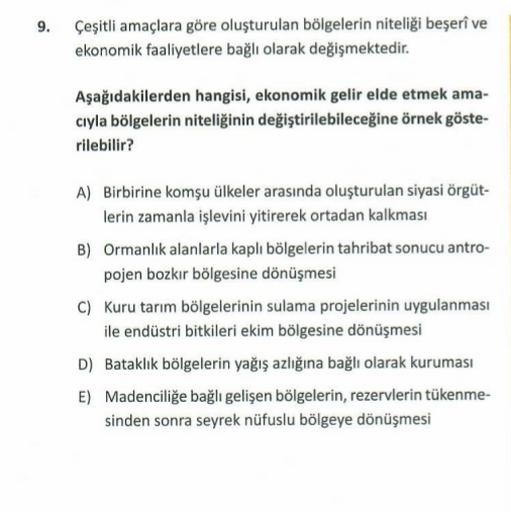 9. Çeşitli amaçlara göre oluşturulan bölgelerin niteliği beşerî ve
ekonomik faaliyetlere bağlı olarak değişmektedir.
Aşağıdakilerden hangisi, ekonomik gelir elde etmek ama-
cıyla bölgelerin niteliğinin değiştirilebileceğine örnek göste-
rilebilir?
A) Birbirine komşu ülkeler arasında oluşturulan siyasi örgüt-
lerin zamanla işlevini yitirerek ortadan kalkması
B) Ormanlık alanlarla kaplı bölgelerin tahribat sonucu antro-
pojen bozkır bölgesine dönüşmesi
C) Kuru tarım bölgelerinin sulama projelerinin uygulanması
ile endüstri bitkileri ekim bölgesine dönüşmesi
D) Bataklık bölgelerin yağış azlığına bağlı olarak kuruması
E) Madenciliğe bağlı gelişen bölgelerin, rezervlerin tükenme-
sinden sonra seyrek nüfuslu bölgeye dönüşmesi