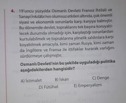 4. 19'uncu yüzyılda Osmanlı Devleti Fransız ihtilali ve
Sanayi İnkılâbı'nın olumsuz etkileri altında, çok önemli
siyasi ve ekonomik sorunlarla karşı karşıya kalmıştır.
Bu dönemde devlet, topraklarını tek başına koruyabi-
lecek durumda olmadığı için, karşılaştığı sorunlardan
kurtulabilmek ve topraklarına yönelik saldırılara karşı
koyabilmek amacıyla, kimi zaman Rusya, kimi zaman
da İngiltere ve Fransa ile ittifaklar kurarak varlığını
sürdürmeye çalışmıştır.
Osmanlı Devleti'nin bu şekilde uyguladığı politika
aşağıdakilerden hangisidir?
A) İstimalet B) İskan
D) Fütühat
C) Denge
E) Emperyalizm