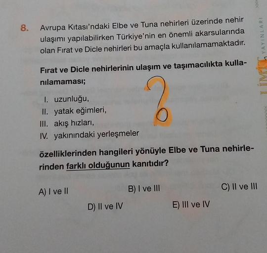 8.
Avrupa Kitası'ndaki Elbe ve Tuna nehirleri üzerinde nehir
ulaşımı yapılabilirken Türkiye'nin en önemli akarsularında
olan Fırat ve Dicle nehirleri bu amaçla kullanılamamaktadır.
YAYINLARI
Fırat ve Dicle nehirlerinin ulaşım ve taşımacılıkta kulla-
nilamaması;
I. uzunluğu,
II. yatak eğimleri,
III. akış hızları,
IV. yakınındaki yerleşmeler
O
özelliklerinden hangileri yönüyle Elbe ve Tuna nehirle-
rinden farklı olduğunun kanıtıdır?
A) I ve II
B) I ve III
C) II ve III
D) II ve IV
E) III ve IV