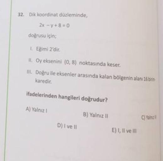 32. Dik koordinat düzleminde,
2x -y+8=0
dogrusu için;
Egimi 2'dir
I. Oy eksenini (0,8) noktasında keser.
Il Doğru ile eksenler arasında kalan bölgenin alanı 16 biti
karedir.
ifadelerinden hangileri doğrudur?
A) Yalnız
B) Yalnız 11
C)Yant
D) I ve 11
E) 1, Il ve Ill
