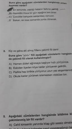 Buna göre aşağıdaki cümlelerden hangisinde anlam
kayması vardır?
En sonunda, yaptığı hatanın farkına varm w
B) Nasrettin Hoca bir gün eşeğine ters biner
C) Çocuklar bahçede saklambaç oynuyor,
D Bakan, en kısa zamanda yurda dönecek.
8. Kip ve şahıs eki almış fiillere çekimli fiil denir.
Buna göre "yürü-" fiili aşağıdaki cümlelerin hangisin
de çekimli fiil olarak kullanılmıştır?
A) Hemen dizleri ağrımaya başlıyor hızlı yürüyünce.
B) Eskiden ilçeden köye kadar yürüyerek gelirdik.
C) Parkta hep birlikte yürüyoruz uzun yaz akşamların
D) Okula kadar yürümek istemezsen otobüse bin.
9. Aşağıdaki cümlelerden hangisinde bildirme ka
çekimlenmiş bir fiil vardır?
A) Cahil kimsenin yanında kitap gibi sessiz olmalis
diinit Kalimaler nasıl yasayacağınızı be
