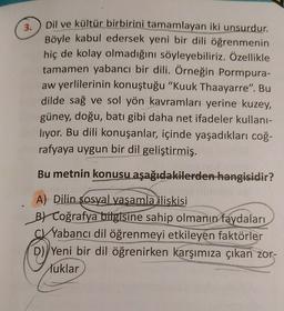 3.
Dil ve kültür birbirini tamamlayan iki unsurdur.
Böyle kabul edersek yeni bir dili öğrenmenin
hiç de kolay olmadığını söyleyebiliriz. Özellikle
tamamen yabancı bir dili. Örneğin Pormpura-
aw yerlilerinin konuştuğu "Kuuk Thaayarre". Bu
dilde sağ ve sol yön kavramları yerine kuzey,
güney, doğu, batı gibi daha net ifadeler kullanı-
liyor. Bu dili konuşanlar, içinde yaşadıkları coğ-
rafyaya uygun bir dil geliştirmiş.
Bu metnin konusu aşağıdakilerden hangisidir?
A) Dilin sosyal yasamla iliskisi
BL Coğrafya bilgisine sahip olmanın faydaları
Yabancı dil öğrenmeyi etkileyen faktörler
D) Yeni bir dil öğrenirken karşımıza çıkan zor-
luklar