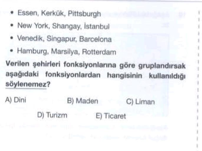 • Essen, Kerkük, Pittsburgh
• New York, Shangay, Istanbul
• Venedik, Singapur, Barcelona
Hamburg, Marsilya, Rotterdam
Verilen şehirleri fonksiyonlarına göre gruplandırsak
aşağıdaki fonksiyonlardan hangisinin kullanıldığı
söylenemez?
A) Dini
B) Maden
C) Liman
D) Turizm
E) Ticaret