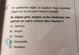 Yer şekillerinin dağlık ve engebeli oluğu alanlarda
ulaşım zor ve yol yapım maliyeti yüksektir.
Bu bilgiye göre, aşağıda verilen ülkelerden han-
gisinde yol yapım maliyeti daha düşüktür?
A) Japonya
B) İsviçre
C) Türkiye
D) Danimarka
E) Hindistan