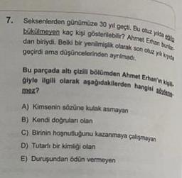 7.
Seksenlerden günümüze 30 yıl geçti. Bu cuz ya
hökülmaven kaç kişi gösterilebilir? Ahmet Ethan burl.
dan biriydi. Belki bir yenilmişlik olarak son otuz yuys
geçirdi ama düşüncelerinden aynimadi,
Bu parçada altı çizill bölümden Ahmet Erhaniny
giyle ilgili olarak aşağıdakilerden hanghai
moz?
A) kimsenin sörüne kulak asmayan
B) Kendi doğrulan olan
C) Birinin hoşnutluğunu kazanmaya çalışmayan
D) Tutarlı bir kimliği olan
E) Duruşundan ödün vermeyen