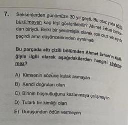 7.
Seksenlerden günümüze 30 yıl geçti. Bu cuz ya
hökülmaven kaç kişi gösterilebilir? Ahmet Ethan burl.
dan biriydi. Belki bir yenilmişlik olarak son otuz yuys
geçirdi ama düşüncelerinden aynimadi,
Bu parçada altı çizill bölümden Ahmet Erhaniny
giyle ilgili olarak aşağıdakilerden hanghai
moz?
A) kimsenin sörüne kulak asmayan
B) Kendi doğrulan olan
C) Birinin hoşnutluğunu kazanmaya çalışmayan
D) Tutarlı bir kimliği olan
E) Duruşundan ödün vermeyen
