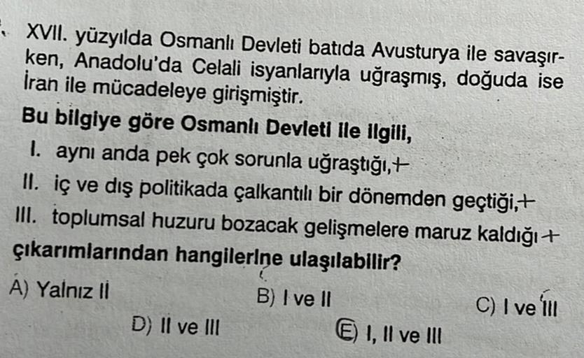 XVII. yüzyılda Osmanlı Devleti batida Avusturya ile savaşır-
ken, Anadolu'da Celali isyanlarıyla uğraşmış, doğuda ise
İran ile mücadeleye girişmiştir.
Bu bilgiye göre Osmanlı Devleti ile ilgili,
I. aynı anda pek çok sorunla uğraştığı,+
II. iç ve dış politikada çalkantılı bir dönemden geçtiği,+
III. toplumsal huzuru bozacak gelişmelere maruz kaldığıt
çıkarımlarından hangilerine ulaşılabilir?
A) Yalnız il
B) I ve II
D) II ve III
6) I, II ve III
C) I ve ili
