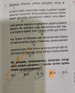 3
1. Söylence (efsane), yıllarca gerçekten olmuş gi-
1
bi sözlü kültür ortamından doğan kuşaktan kuşağa
aktarılan öykülerdir. Söylencelerde anlatılan olaylar
bazen sürrealist (gerçeküstü) olabilir; ama çoğun-
II
lukla gerçek olaylara ve gerçekten yaşamış kişilere
dayanır. Bu öykülerin çoğu kahramanca işler yap-
mış kişilerle ilgilidir. Eski Yunanlı (Grek) şair Home-
ros, İlyada ve Odysseia adlı destanlarında krallara
ve kahramanlara ilişkin (hakkında) söylencelerden
IV
yararlanmıştır. Kral Arthur ve şövalyeleriyle ilgili bir-
çok öykünün kaynağı (çıkış noktası) söylencelerdir.
V
Bu parçada numaralanmış sözlerden hangi-
sinin anlamı parantez ( ) içinde verilen açıkla-
mayla uyuşmamaktadır?
. III
DIV E) V.
T
AYT
.
BI1I. (C)
