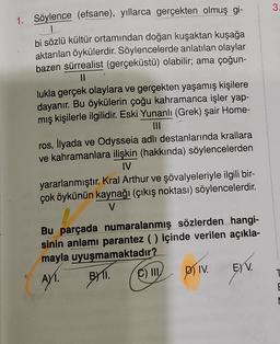 3
1. Söylence (efsane), yıllarca gerçekten olmuş gi-
1
bi sözlü kültür ortamından doğan kuşaktan kuşağa
aktarılan öykülerdir. Söylencelerde anlatılan olaylar
bazen sürrealist (gerçeküstü) olabilir; ama çoğun-
II
lukla gerçek olaylara ve gerçekten yaşamış kişilere
dayanır. Bu öykülerin çoğu kahramanca işler yap-
mış kişilerle ilgilidir. Eski Yunanlı (Grek) şair Home-
ros, İlyada ve Odysseia adlı destanlarında krallara
ve kahramanlara ilişkin (hakkında) söylencelerden
IV
yararlanmıştır. Kral Arthur ve şövalyeleriyle ilgili bir-
çok öykünün kaynağı (çıkış noktası) söylencelerdir.
V
Bu parçada numaralanmış sözlerden hangi-
sinin anlamı parantez ( ) içinde verilen açıkla-
mayla uyuşmamaktadır?
. III
DIV E) V.
T
AYT
.
BI1I. (C)
