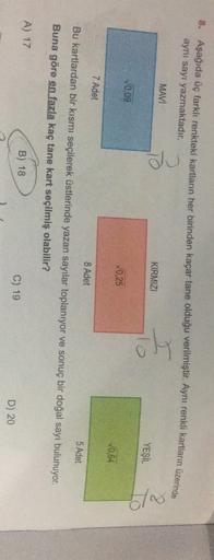 8. Aşağıda üç farklı renkteki kartların her birinden kaçar tane olduğu verilmiştir. Aynı renkli kartların üzerinde
aynı sayı yazmaktadır.
MAVI
To
KIRMIZI
YEŞİL
c/
10,09
0,25
10.64
7 Adet
8 Adet
5 Adet
Bu kartlardan bir kısmı seçilerek üstlerinde yazan sayı