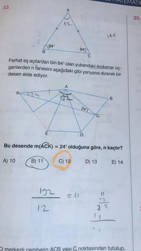 MATIE
33.
A
35.
12
168
84°
B
849
C
Ferhat eş açılardan biri 84° olan yukarıdaki ikizkenar üç-
genlerden n tanesini aşağıdaki gibi yanyana dizerek bir
desen elde ediyor.
A
K
132
00
24°T
C
E
D
Bu desende m(ÁCK) = 24° olduğuna göre, n kaçtır?
=
A) 10
B) 11
C)