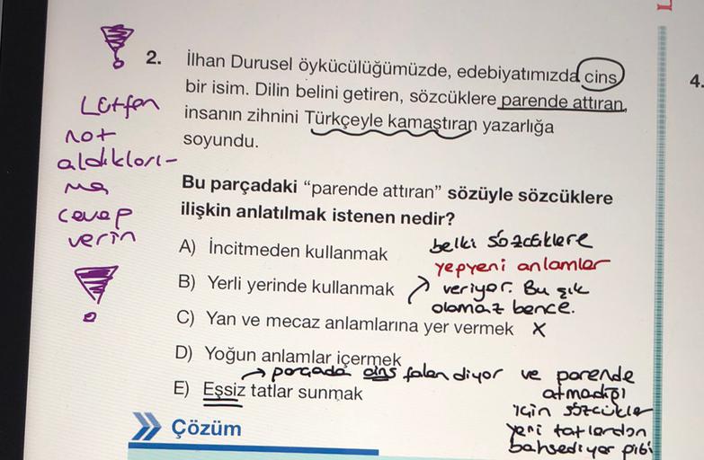 1
2.
4.
İlhan Durusel öykücülüğümüzde, edebiyatımızda cins
bir isim. Dilin belini getiren, sözcüklere parende attıran
Letfon
insanın zihnini Türkçeyle kamaştıran yazarlığa
not
soyundu.
aldıklori-
Ma
Bu parçadaki "parende attıran" sözüyle sözcüklere
covep
i