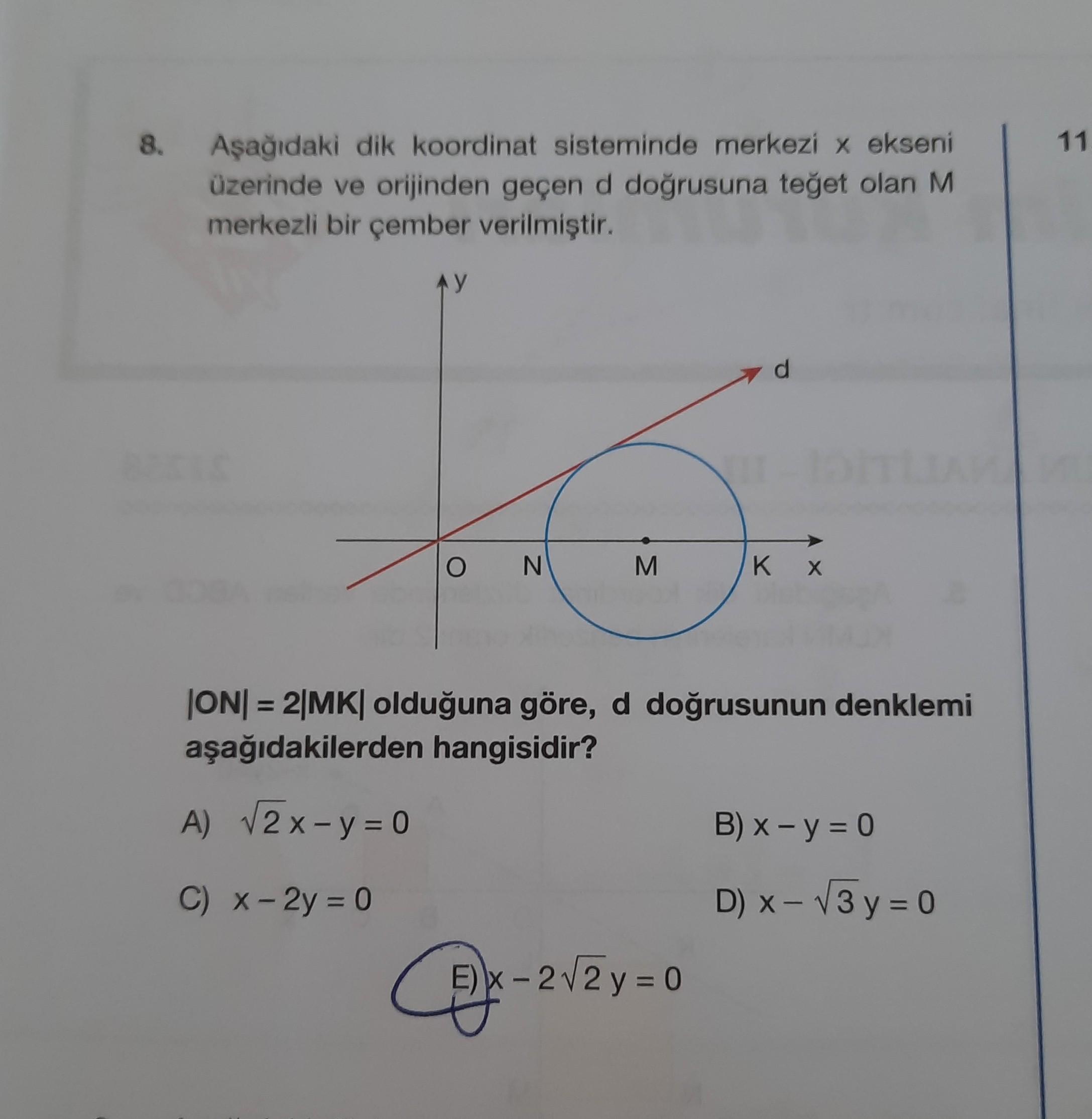 8.
11
Aşağıdaki dik koordinat sisteminde merkezi x ekseni
üzerinde ve orijinden geçen d doğrusuna teğet olan M
merkezli bir çember verilmiştir.
AY
d
O
N
M
KX
ON= 2|MK| olduğuna göre, d doğrusunun denklemi
aşağıdakilerden hangisidir?
A) V2 x - y = 0
B) x - y = 0
C) X-2y = 0
D) - V3 y = 0
E) X-2V2 y = 0

