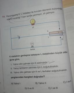 14. Perçinlenmiş K, L metalleri ile kurulan devrenin bulunduğu
odanın sıcaklığı Tiken lamba yanmıyor, zil çalmıyor.
zil
K
L
lamba
K metalinin genleşme katsayısı L metalinden büyük oldu-
ğuna göre,
1. Yalnız zilin çalması için Kısıtılmalıdır.
II. Yalnız lambanın yanması için L soğutulmalıdır.
III. Yalnız zilin çalması için K ve L levhaları soğutulmalıdır.
yargılarından hangileri doğrudur?
A) Yalnız
B) Yalnız 11
C) I ve II
D) II ve III
E) I ve III