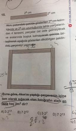 FEN BİLİMLERİ YAYIN
28 cm
24 cm
15.
Akhi, yukarıdaki şekilde gösterilen 24 cm kalın-
liğında ve 28 cm uzunluğunda tahta parçaların-
dan 4 tanesini, parçalar üst üste gelmeyecek
ve aralarında boşluk kalmayacak şekilde bir-
leştirerek aşağıda gösterilen dikdörtgen şeklin-
deki çerçeveyi yapmıştır.
2
256
43
7
Buna göre, Akın'ın yaptığı çerçevenin içine
tam olarak sığacak olan fotoğrafın alanı en
fazla kaç cm2 dir?
A) 3.217
B) 7.210
C) 3.27 D) 7.213
b.2
flo
24:21
121