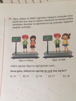 -
eriyle
bile d
sonu
akini
mey
10. Oğuz, Gökçe ve Hilal'in ağırlıkları kilogram cinsinden birer
pozitif tam sayı olup bu kişilerin elektronik bir tartıda birlikte
tartıldıkları durumlar ve ağırlıklarının kg cinsinden değerleri
aşağıda verilmiştir.
44 kg
38 kg
Oğuz ve Gökçe
Oğuz ve Hilal
Hilal'in ağırlığı Oğuz'un ağırlığından azdır.
Buna göre, Gökçe'nin ağırlığı en çok kaç kg'dır?
A) 14
B) 15
C) 16
D) 17
E) 18