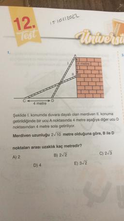 12.
1510112022
les
Universi
1.
3
4 metre
C
D
4 metre
Şeklide I. konumda duvara dayalı olan merdiven II. konuma
getirildiğinde bir ucu A noktasında 4 metre aşağıya diğer ucu D
noktasından 4 metre sola getiriliyor.
Merdiven uzunluğu 2/10 metre olduğuna göre, B ile D
noktaları arası uzaklık kaç metredir?
A) 2
B) 2/2
C) 213
D) 4
E) 312
