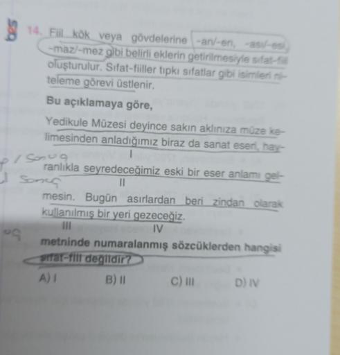 sa
14. Fil kök veya gövdelerine -an/-en, asil-es
-maz/-mez gibi belirli eklerin getirilmesiyle sifat-
oluşturulur. Sifat-fiiller tipkı sifatlar gibi isimlerini
teleme görevi üstlenir.
Bu açıklamaya göre,
Yedikule Müzesi deyince sakın aklınıza müze ke-
lime