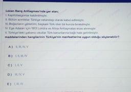 1200
21351200
23551200
15520
Lozan Barış Antlaşması'nda yer alan;
I. Kapitulasyonlar kaldırılmıştır.
II. Bütün azınlıklar Türkiye vatandaşı olarak kabul edilmiştir.
III. Boğazların yönetimi, başkanı Türk olan bir kurula bırakılmıştır.
IV. Ege Adalan için 1