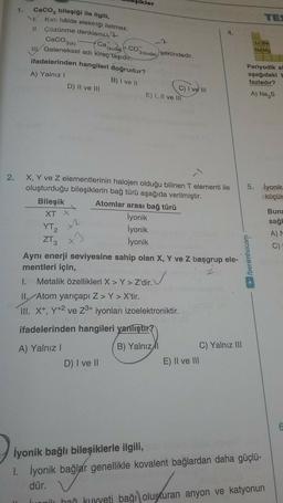 şikler
1.
TE
4.
CaCO3(0)
Caco, bileşiği ile ilgili,
Katı halde elektriği iletmez.
11. Çözünme denklemi?
Cai
3(suda)
şeklindedir.
IIGeleneksel adı kireç taşıdır.
ifadelerinden hangileri doğrudur?
B) I ve 11
C) I ve il
D) Il ve III
E) 1. Il ve III
(sude CO
LIB
Na Mg
A) Yalnız!
Periyodik si
aşağıdaki
fazladır?
A) Na, s
2.
5. İyonik
küçül
X2
Buna
sağl
A)
X, Y ve z elementlerinin halojen olduğu bilinen T elementi ile
oluşturduğu bileşiklerin bağ türü aşağıda verilmiştir.
Bileşik Atomlar arası bağ türü
XT X
İyonik
YT₂
İyonik
ZT3 x
İyonik
Aynı enerji seviyesine sahip olan X, Y ve Z başgrup ele-
mentleri için,
Metalik özellikleri X > Y>Z'dir.
1.
II. Atom yarıçapı Z>Y > X'tir.
III. X+, Y+2 ve Z3+ iyonları izoelektroniktir.
C)
► /benimhocam
ifadelerinden hangileri yanlıştır?
B) Yalnız
A) Yalnız !
D) I ve 11
C) Yalnız III
E) Il ve III
iyonik bağlı bileşiklerle ilgili,
1. İyonik bağlar genellikle kovalent bağlardan daha güçlü-
dür.
Luani hao kuyyeti bağı oluşturan anyon ve katyonun