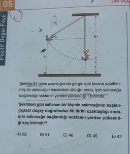 05
1.
Pozitif Değer Föyü
61
Şekilde 61 birim uzunluğunda gergin iple tavana sabitlen-
miş bir salıncağın hareketsiz olduğu anda, ipin salıncağa
bağlandığı noktanın yerden yüksekliği 1 birimdir.
Şekildeki gibi sallanan bir kişinin salıncağının başlan-
ğıçtaki düşey doğrultudan 60 birim uzaklaştığı anda,
ipin salıncağa bağlandığı noktanın yerden yüksekli-
ği kaç birimdir?
A) 52
B) 51
C) 46
D) 45
E) 42