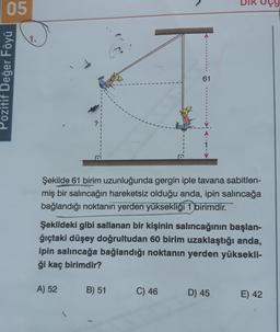 05
1.
Pozitif Değer Föyü
61
Şekilde 61 birim uzunluğunda gergin iple tavana sabitlen-
miş bir salıncağın hareketsiz olduğu anda, ipin salıncağa
bağlandığı noktanın yerden yüksekliği 1 birimdir.
Şekildeki gibi sallanan bir kişinin salıncağının başlan-
ğıçtaki düşey doğrultudan 60 birim uzaklaştığı anda,
ipin salıncağa bağlandığı noktanın yerden yüksekli-
ği kaç birimdir?
A) 52
B) 51
C) 46
D) 45
E) 42
