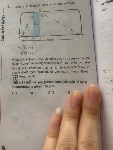 eşitliği
4. Aşağıda bir otomobilin dikiz aynası gösterilmiştir.
E
F
A) 1
2x
Bant
ACIL MATEMATIK
B
A.
C
D
33 cm
=
m(AEC) = X,
m(DFB) = 2x
Otomobili kullanan Ziya, arkadan gelen ve yansıyan işığın
gözüne çarpmasını engellemek için aynanın birbirine para-
lel