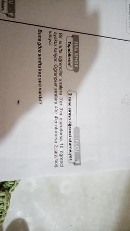 SIRA SENDE
IPUCU
Yapabilirsin!
2 tane sıraya öğrenci oturmuyor.
Bir sınıfta öğrenciler sıralara 3'er 3'er otururlarsa 10 öğrenci
ayakta kalıyor. Öğrenciler sıralara 4'er 4'er oturursa 2 sıra boş
kalıyor.
Buna göre sınıfta kaç sıra vardır?
lsun.

