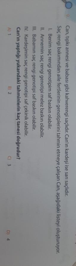 9.
Can, tıpkı annesi ve babası gibi kahverengi saçlıdır. Can'ın kardeşi ise sarı saçlıdır.
Saç rengi bakımından aile fertlerinin genotiplerini tahmin etmeye çalışan Can, aşağıdaki listeyi oluşturuyor.
1. Benim saç rengi genotipim saf baskın olabilir.
II. Annemin saç rengi genotipi melez baskın olabilir.
III. Babamın saç rengi genotipi saf baskın olabilir.
IV. Kardeşimin saç rengi genotipi saf çekinik olabilir.
Can'ın yaptığı yukarıdaki tahminlerin kaç tanesi doğrudur?
A) 1
B) 2.
C) 3
D) 4